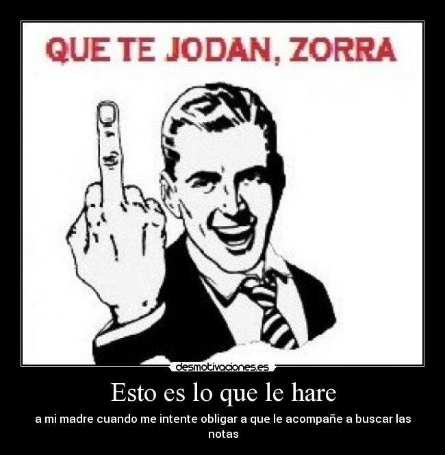 Esto es lo que le hare - a mi madre cuando me intente obligar a que le acompañe a buscar las notas