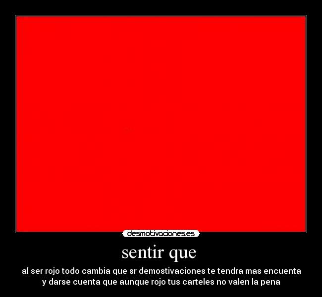 sentir que  - al ser rojo todo cambia que sr demostivaciones te tendra mas encuenta
y darse cuenta que aunque rojo tus carteles no valen la pena