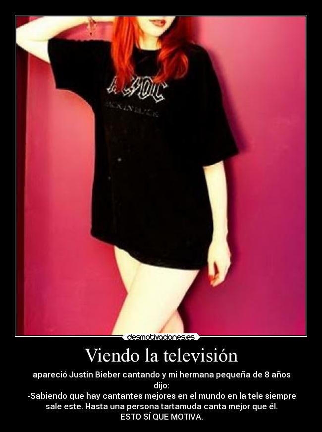 Viendo la televisión - apareció Justin Bieber cantando y mi hermana pequeña de 8 años
dijo:
-Sabiendo que hay cantantes mejores en el mundo en la tele siempre
sale este. Hasta una persona tartamuda canta mejor que él.
ESTO SÍ QUE MOTIVA.