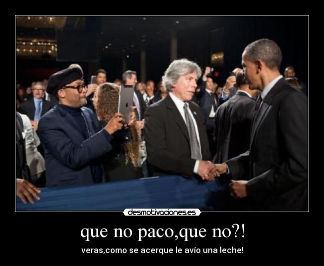 que no paco,que no?! - veras,como se acerque le avío una leche!