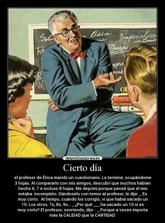 Cierto día - el profesor de Ética mandó un cuestionario. Lo terminé, ocupándome
3 hojas. Al compararlo con mis amigos, descubrí que muchos habían
hecho 6, 7 e incluso 8 hojas. Me deprimí porque pensé que el mio
estaba  incompleto. Dándoselo con temor al profesor, le dije: _ Es
muy corto.  Al tiempo, cuando los corrigió, vi que había sacado un
10. Los otros, 7s, 8s, 9s... _ ¿Por qué ___ ha sacado un 10 si es
muy corto? El profesor, sonriendo, dijo: : _ Porque a veces importa
más la CALIDAD que la CANTIDAD.