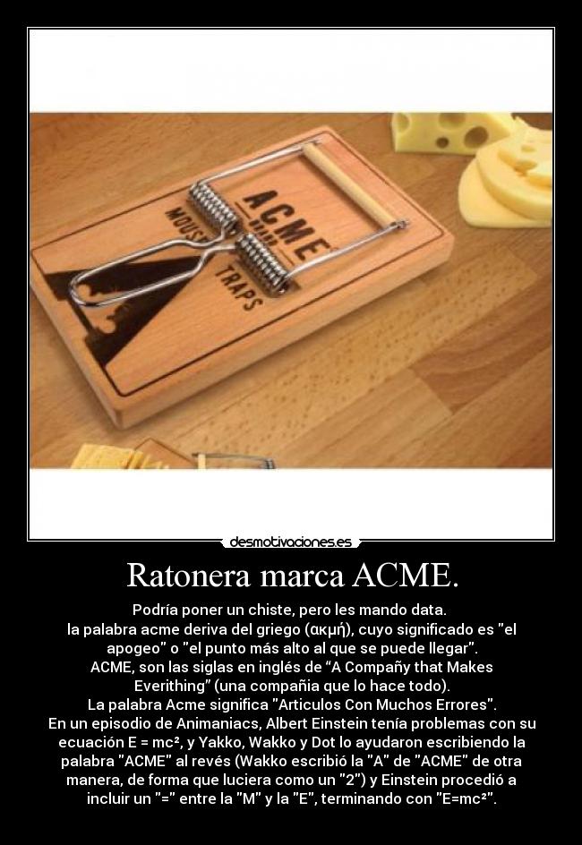 Ratonera marca ACME. - Podría poner un chiste, pero les mando data. 
la palabra acme deriva del griego (ακμή), cuyo significado es el
apogeo o el punto más alto al que se puede llegar.
ACME, son las siglas en inglés de “A Compañy that Makes
Everithing” (una compañia que lo hace todo).
La palabra Acme significa Articulos Con Muchos Errores.
En un episodio de Animaniacs, Albert Einstein tenía problemas con su
ecuación E = mc², y Yakko, Wakko y Dot lo ayudaron escribiendo la
palabra ACME al revés (Wakko escribió la A de ACME de otra
manera, de forma que luciera como un 2) y Einstein procedió a
incluir un = entre la M y la E, terminando con E=mc².
