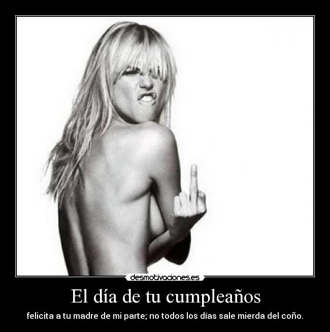 El día de tu cumpleaños - felicita a tu madre de mi parte; no todos los días sale mierda del coño.