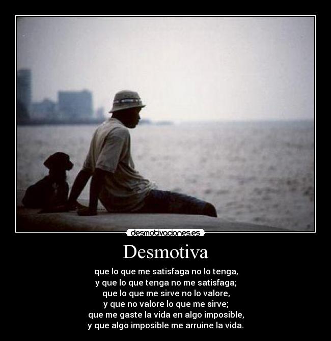 Desmotiva - que lo que me satisfaga no lo tenga,
y que lo que tenga no me satisfaga;
que lo que me sirve no lo valore,
y que no valore lo que me sirve;
que me gaste la vida en algo imposible,
y que algo imposible me arruine la vida.