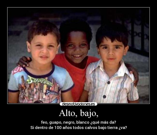 Alto, bajo, - feo, guapo, negro, blanco ¿qué más da?
Si dentro de 100 años todos calvos bajo tierra ¿va?