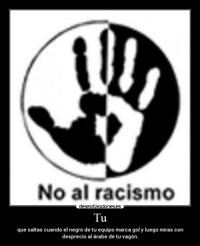 Tu - que saltas cuando el negro de tu equipo marca gol y luego miras con
desprecio al árabe de tu vagón.