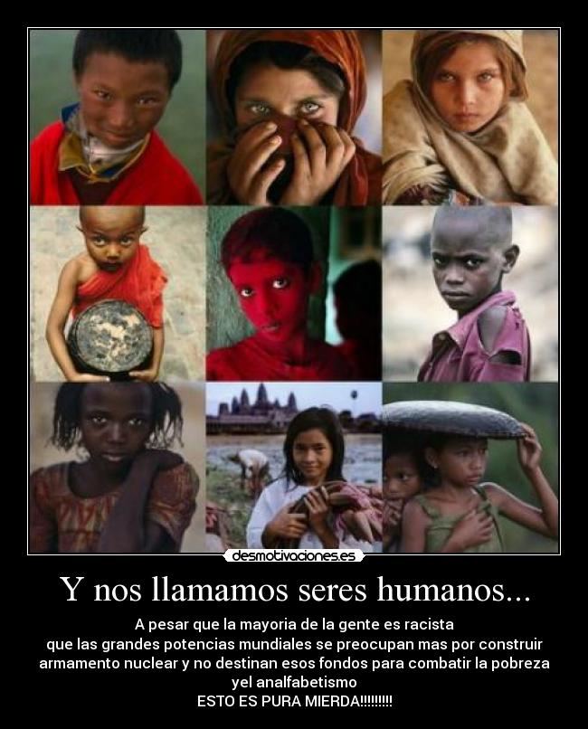 Y nos llamamos seres humanos... - A pesar que la mayoria de la gente es racista
que las grandes potencias mundiales se preocupan mas por construir
armamento nuclear y no destinan esos fondos para combatir la pobreza
yel analfabetismo
ESTO ES PURA MIERDA!!!!!!!!!