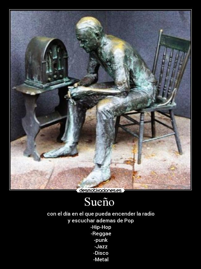 Sueño - con el día en el que pueda encender la radio
y escuchar ademas de Pop
-Hip-Hop
-Reggae
-punk
-Jazz
-Disco
-Metal