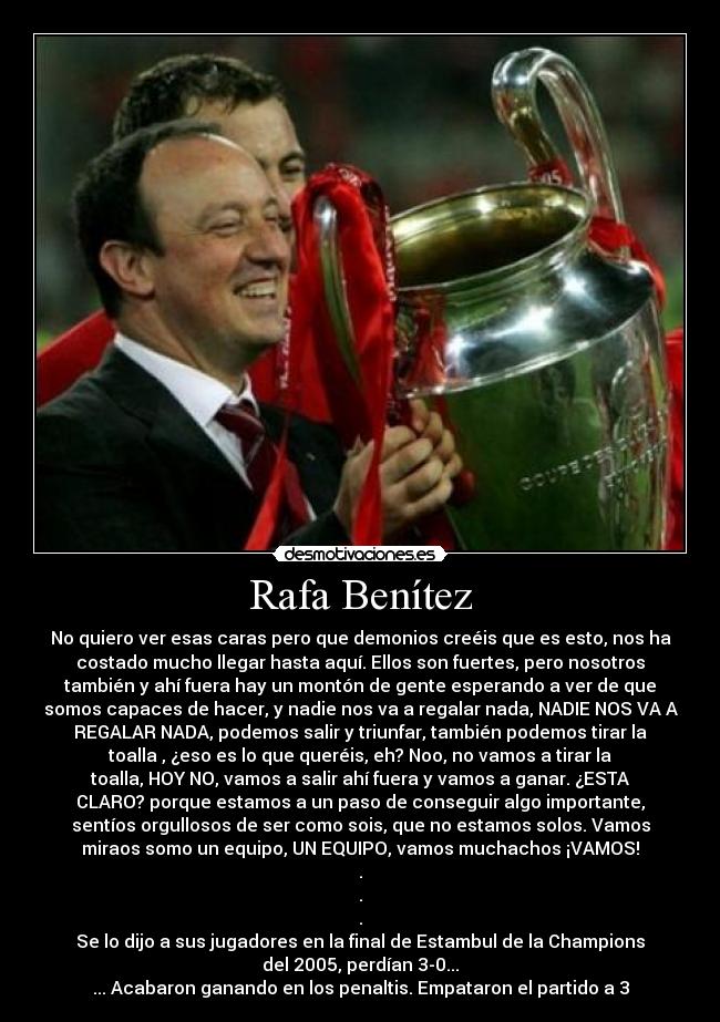 Rafa Benítez - No quiero ver esas caras pero que demonios creéis que es esto, nos ha
costado mucho llegar hasta aquí. Ellos son fuertes, pero nosotros
también y ahí fuera hay un montón de gente esperando a ver de que
somos capaces de hacer, y nadie nos va a regalar nada, NADIE NOS VA A
REGALAR NADA, podemos salir y triunfar, también podemos tirar la
toalla , ¿eso es lo que queréis, eh? Noo, no vamos a tirar la
toalla, HOY NO, vamos a salir ahí fuera y vamos a ganar. ¿ESTA
CLARO? porque estamos a un paso de conseguir algo importante,
sentíos orgullosos de ser como sois, que no estamos solos. Vamos
miraos somo un equipo, UN EQUIPO, vamos muchachos ¡VAMOS!
.
.
.
Se lo dijo a sus jugadores en la final de Estambul de la Champions
del 2005, perdían 3-0...
... Acabaron ganando en los penaltis. Empataron el partido a 3