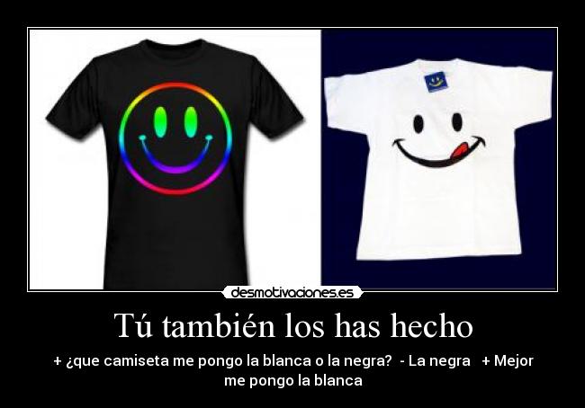 Tú también los has hecho - + ¿que camiseta me pongo la blanca o la negra?  - La negra   + Mejor
me pongo la blanca