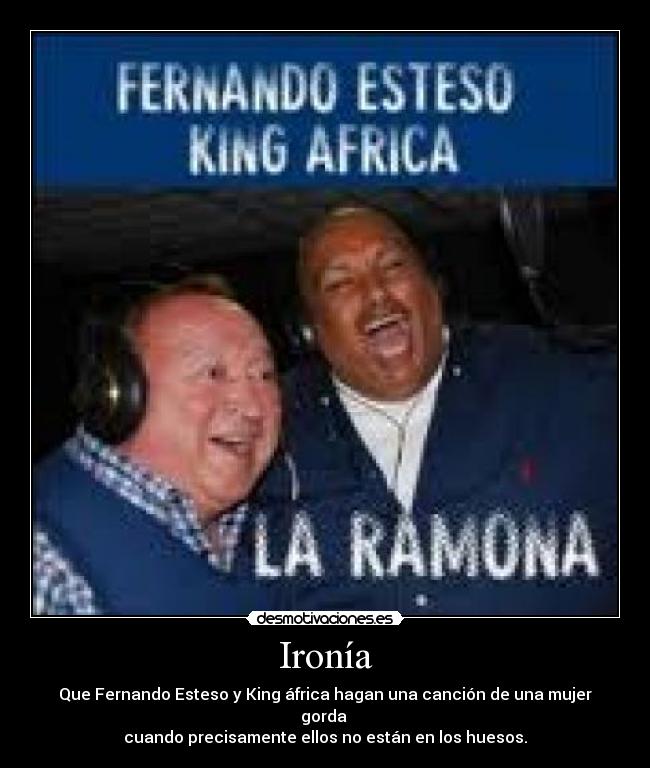 Ironía - Que Fernando Esteso y King áfrica hagan una canción de una mujer gorda
cuando precisamente ellos no están en los huesos.