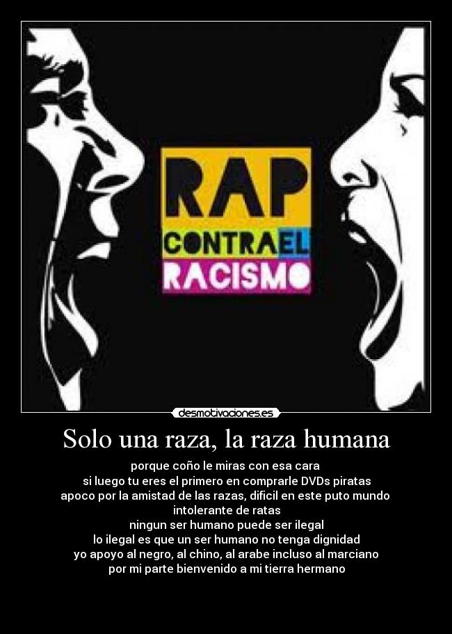 Solo una raza, la raza humana - porque coño le miras con esa cara 
si luego tu eres el primero en comprarle DVDs piratas
apoco por la amistad de las razas, dificil en este puto mundo 
intolerante de ratas
ningun ser humano puede ser ilegal
lo ilegal es que un ser humano no tenga dignidad
yo apoyo al negro, al chino, al arabe incluso al marciano
por mi parte bienvenido a mi tierra hermano


