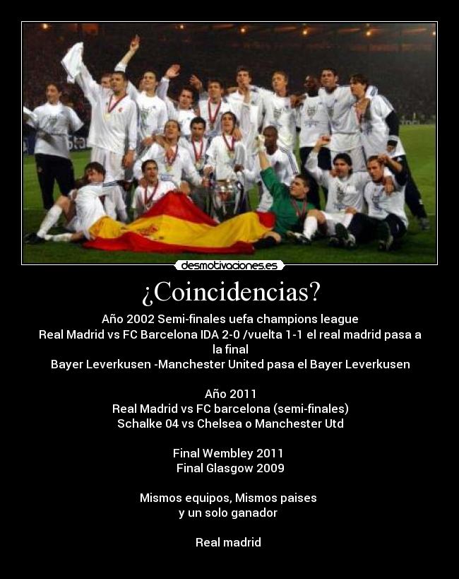 ¿Coincidencias? - Año 2002 Semi-finales uefa champions league
Real Madrid vs FC Barcelona IDA 2-0 /vuelta 1-1 el real madrid pasa a la final
Bayer Leverkusen -Manchester United pasa el Bayer Leverkusen

Año 2011
Real Madrid vs FC barcelona (semi-finales)
Schalke 04 vs Chelsea o Manchester Utd

Final Wembley 2011 
Final Glasgow 2009

Mismos equipos, Mismos paises 
y un solo ganador 

Real madrid 
