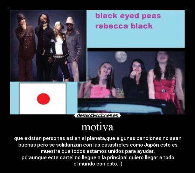 motiva - que existan personas asi en el planeta,que algunas canciones no sean
buenas pero se solidarizan con las catastrofes como Japón esto es
muestra que todos estamos unidos para ayudar.
pd:aunque este cartel no llegue a la principal quiero llegar a todo
el mundo con esto. :)