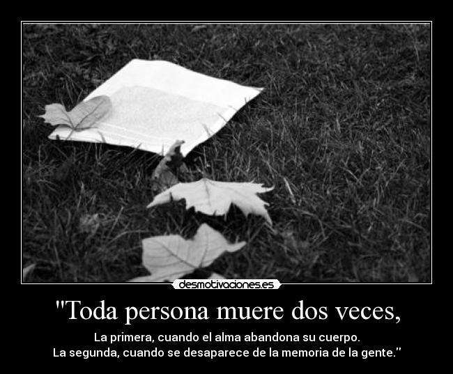 Toda persona muere dos veces, - La primera, cuando el alma abandona su cuerpo.
La segunda, cuando se desaparece de la memoria de la gente.