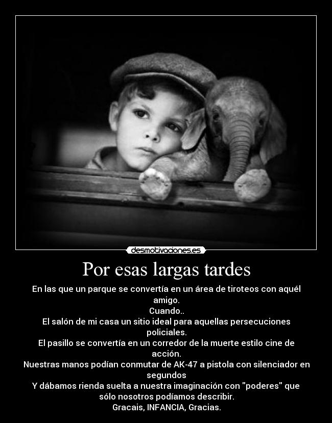 Por esas largas tardes - En las que un parque se convertía en un área de tiroteos con aquél
amigo.
Cuando..
El salón de mi casa un sitio ideal para aquellas persecuciones
policiales.
El pasillo se convertía en un corredor de la muerte estilo cine de
acción.
Nuestras manos podían conmutar de AK-47 a pistola con silenciador en
segundos
Y dábamos rienda suelta a nuestra imaginación con poderes que
sólo nosotros podíamos describir.
Gracais, INFANCIA, Gracias.
