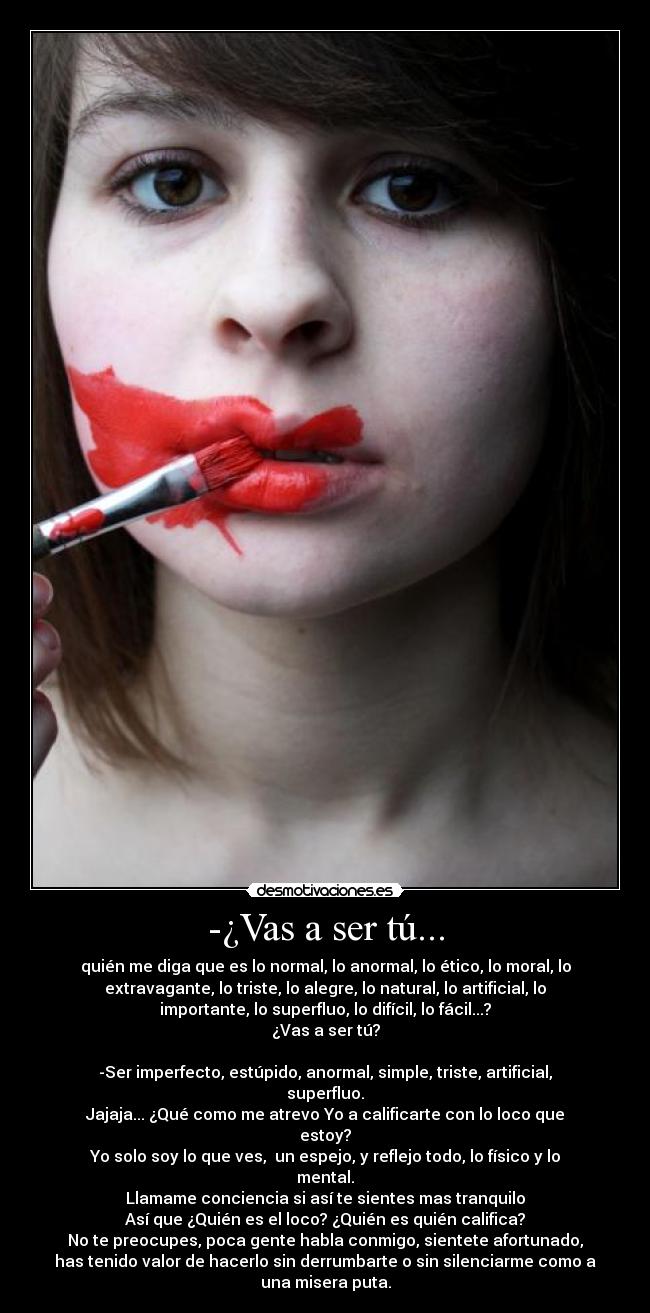 -¿Vas a ser tú... - quién me diga que es lo normal, lo anormal, lo ético, lo moral, lo
extravagante, lo triste, lo alegre, lo natural, lo artificial, lo
importante, lo superfluo, lo difícil, lo fácil...?
¿Vas a ser tú?

-Ser imperfecto, estúpido, anormal, simple, triste, artificial,
superfluo.
Jajaja... ¿Qué como me atrevo Yo a calificarte con lo loco que
estoy?
Yo solo soy lo que ves,  un espejo, y reflejo todo, lo físico y lo
mental.
Llamame conciencia si así te sientes mas tranquilo
Así que ¿Quién es el loco? ¿Quién es quién califica?
No te preocupes, poca gente habla conmigo, sientete afortunado,
has tenido valor de hacerlo sin derrumbarte o sin silenciarme como a
una misera puta.