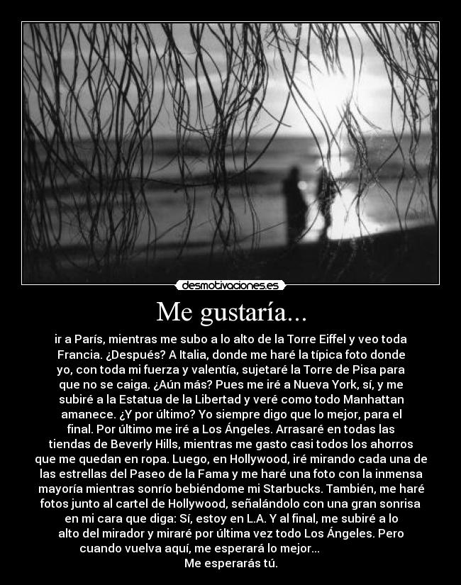 Me gustaría... - ir a París, mientras me subo a lo alto de la Torre Eiffel y veo toda
Francia. ¿Después? A Italia, donde me haré la típica foto donde
yo, con toda mi fuerza y valentía, sujetaré la Torre de Pisa para
que no se caiga. ¿Aún más? Pues me iré a Nueva York, sí, y me
subiré a la Estatua de la Libertad y veré como todo Manhattan
amanece. ¿Y por último? Yo siempre digo que lo mejor, para el
final. Por último me iré a Los Ángeles. Arrasaré en todas las
tiendas de Beverly Hills, mientras me gasto casi todos los ahorros
que me quedan en ropa. Luego, en Hollywood, iré mirando cada una de
las estrellas del Paseo de la Fama y me haré una foto con la inmensa
mayoría mientras sonrío bebiéndome mi Starbucks. También, me haré
fotos junto al cartel de Hollywood, señalándolo con una gran sonrisa
en mi cara que diga: Sí, estoy en L.A. Y al final, me subiré a lo
alto del mirador y miraré por última vez todo Los Ángeles. Pero
cuando vuelva aquí, me esperará lo mejor...
Me esperarás tú.