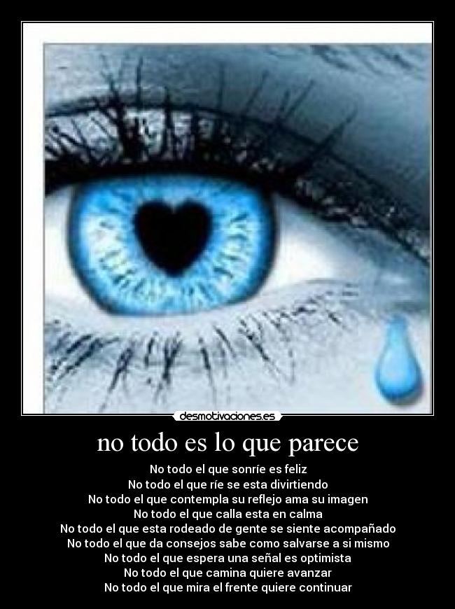 no todo es lo que parece - No todo el que sonríe es feliz
No todo el que ríe se esta divirtiendo
No todo el que contempla su reflejo ama su imagen
No todo el que calla esta en calma
No todo el que esta rodeado de gente se siente acompañado
No todo el que da consejos sabe como salvarse a si mismo
No todo el que espera una señal es optimista
No todo el que camina quiere avanzar
No todo el que mira el frente quiere continuar