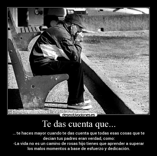 Te das cuenta que... - ... te haces mayor cuando te das cuenta que todas esas cosas que te
decian tus padres eran verdad, como:
-La vida no es un camino de rosas hijo tienes que aprender a superar
los malos momentos a base de esfuerzo y dedicación.