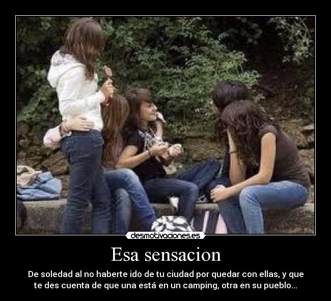 Esa sensacion - De soledad al no haberte ido de tu ciudad por quedar con ellas, y que
te des cuenta de que una está en un camping, otra en su pueblo...