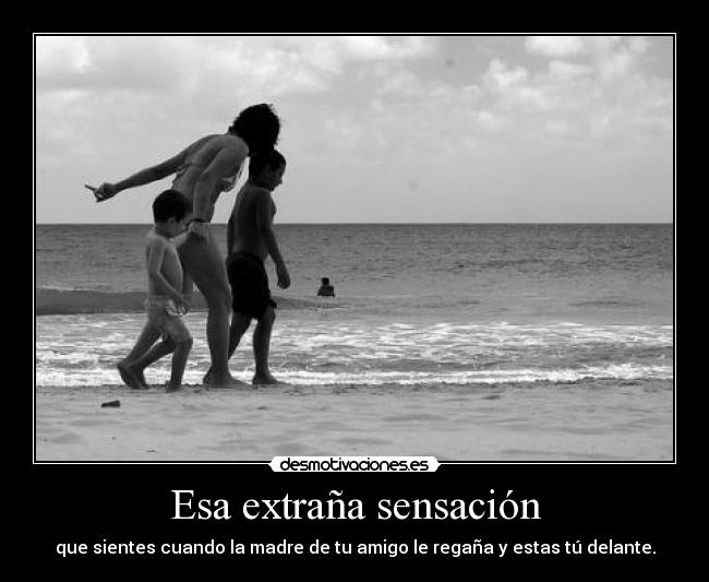 Esa extraña sensación - que sientes cuando la madre de tu amigo le regaña y estas tú delante.