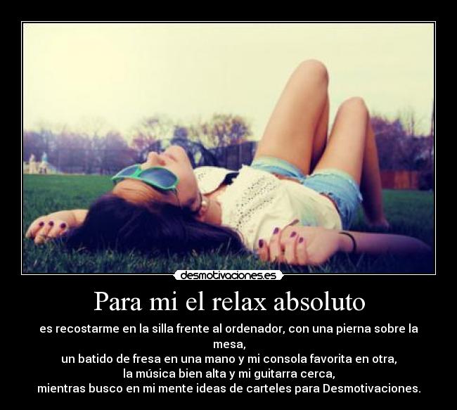 Para mi el relax absoluto - es recostarme en la silla frente al ordenador, con una pierna sobre la mesa,
un batido de fresa en una mano y mi consola favorita en otra,
la música bien alta y mi guitarra cerca,
mientras busco en mi mente ideas de carteles para Desmotivaciones.
