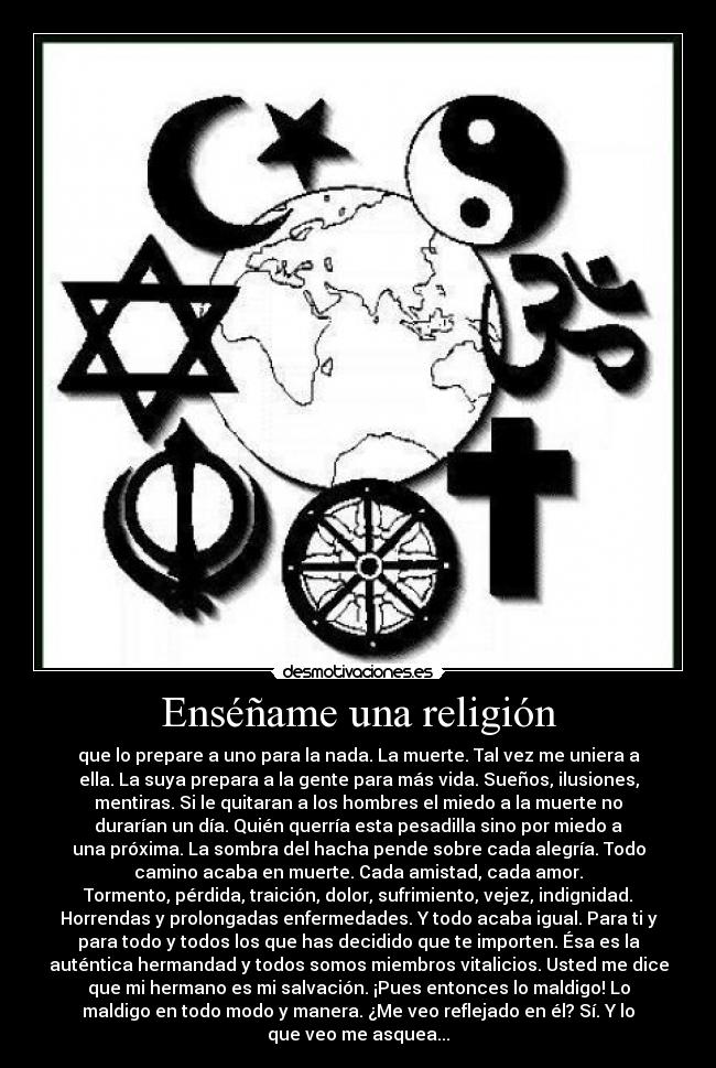 Enséñame una religión - que lo prepare a uno para la nada. La muerte. Tal vez me uniera a
ella. La suya prepara a la gente para más vida. Sueños, ilusiones,
mentiras. Si le quitaran a los hombres el miedo a la muerte no
durarían un día. Quién querría esta pesadilla sino por miedo a
una próxima. La sombra del hacha pende sobre cada alegría. Todo
camino acaba en muerte. Cada amistad, cada amor.
Tormento, pérdida, traición, dolor, sufrimiento, vejez, indignidad.
Horrendas y prolongadas enfermedades. Y todo acaba igual. Para ti y
para todo y todos los que has decidido que te importen. Ésa es la
auténtica hermandad y todos somos miembros vitalicios. Usted me dice
que mi hermano es mi salvación. ¡Pues entonces lo maldigo! Lo
maldigo en todo modo y manera. ¿Me veo reflejado en él? Sí. Y lo
que veo me asquea...