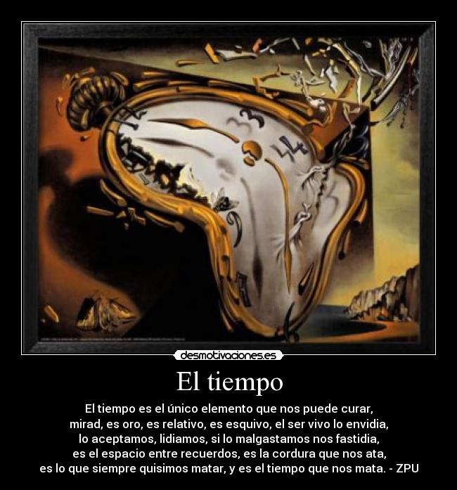 El tiempo - El tiempo es el único elemento que nos puede curar,
mirad, es oro, es relativo, es esquivo, el ser vivo lo envidia,
lo aceptamos, lidiamos, si lo malgastamos nos fastidia,
es el espacio entre recuerdos, es la cordura que nos ata,
es lo que siempre quisimos matar, y es el tiempo que nos mata. - ZPU
