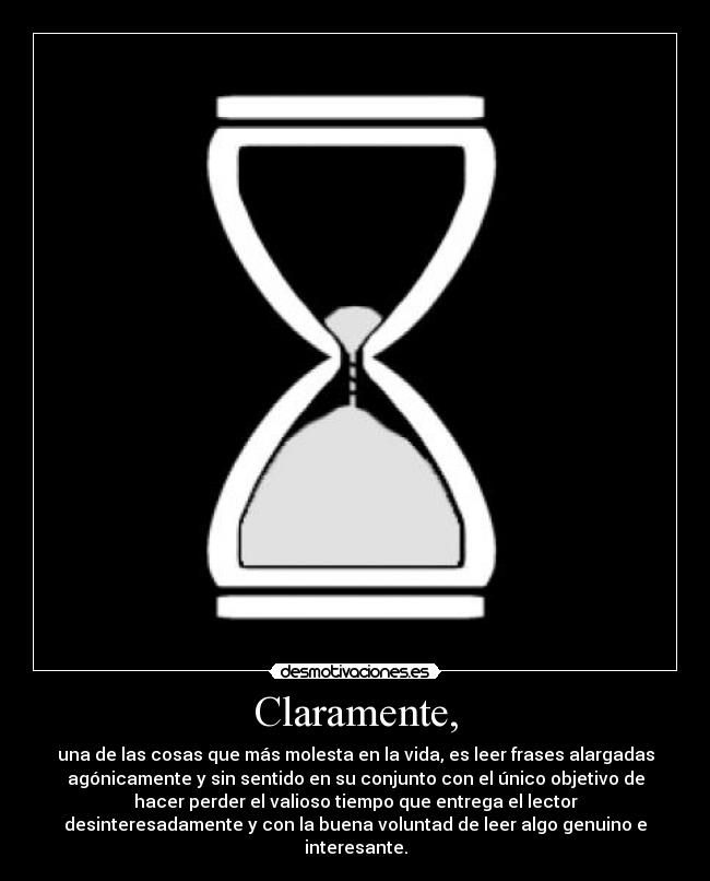 Claramente, - una de las cosas que más molesta en la vida, es leer frases alargadas
agónicamente y sin sentido en su conjunto con el único objetivo de
hacer perder el valioso tiempo que entrega el lector
desinteresadamente y con la buena voluntad de leer algo genuino e
interesante.