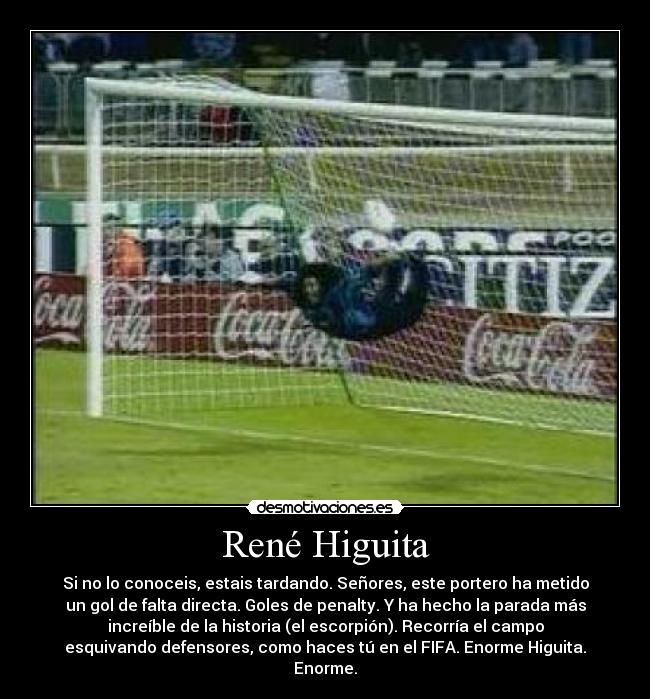 René Higuita - Si no lo conoceis, estais tardando. Señores, este portero ha metido
un gol de falta directa. Goles de penalty. Y ha hecho la parada más
increíble de la historia (el escorpión). Recorría el campo
esquivando defensores, como haces tú en el FIFA. Enorme Higuita.
Enorme.