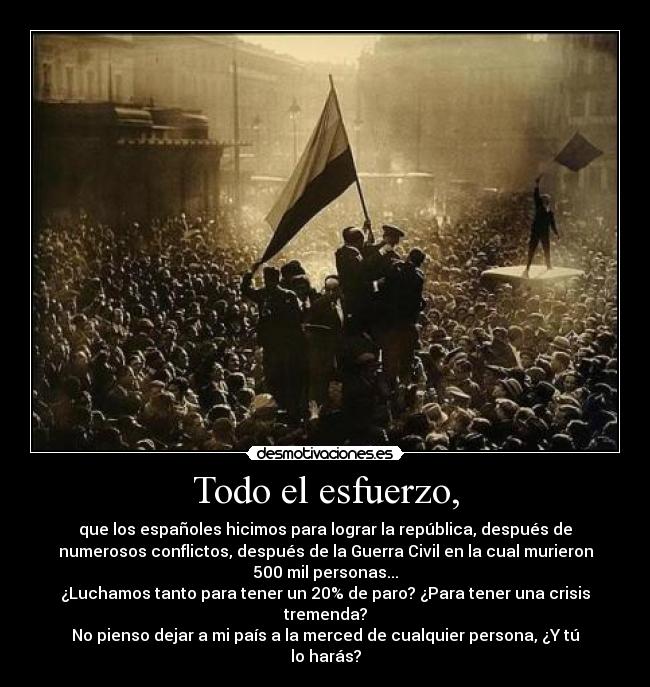 Todo el esfuerzo, - que los españoles hicimos para lograr la república, después de
numerosos conflictos, después de la Guerra Civil en la cual murieron
500 mil personas...
¿Luchamos tanto para tener un 20% de paro? ¿Para tener una crisis
tremenda?
No pienso dejar a mi país a la merced de cualquier persona, ¿Y tú
lo harás?
