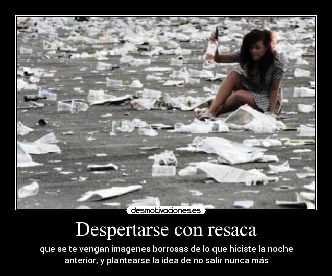 Despertarse con resaca - que se te vengan imagenes borrosas de lo que hiciste la noche
anterior, y plantearse la idea de no salir nunca más