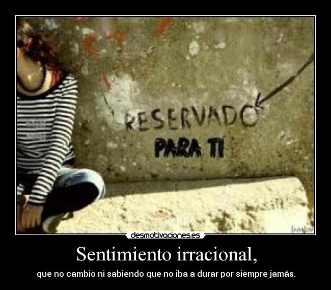 Sentimiento irracional, - que no cambio ni sabiendo que no iba a durar por siempre jamás.