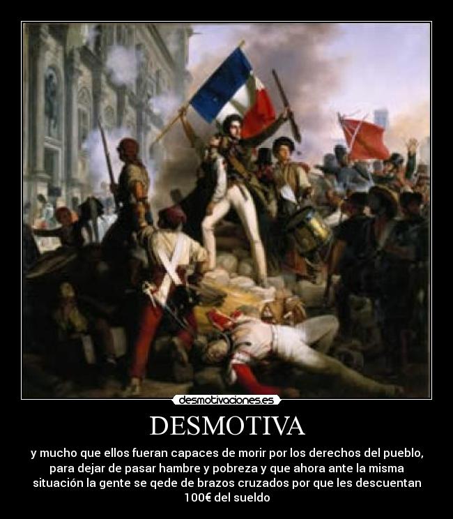 DESMOTIVA - y mucho que ellos fueran capaces de morir por los derechos del pueblo,
para dejar de pasar hambre y pobreza y que ahora ante la misma
situación la gente se qede de brazos cruzados por que les descuentan
100€ del sueldo