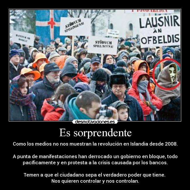 Es sorprendente - Como los medios no nos muestran la revolución en Islandia desde 2008.

A punta de manifestaciones han derrocado un gobierno en bloque, todo
pacíficamente y en protesta a la crisis causada por los bancos.
 
Temen a que el ciudadano sepa el verdadero poder que tiene. 
Nos quieren controlar y nos controlan.