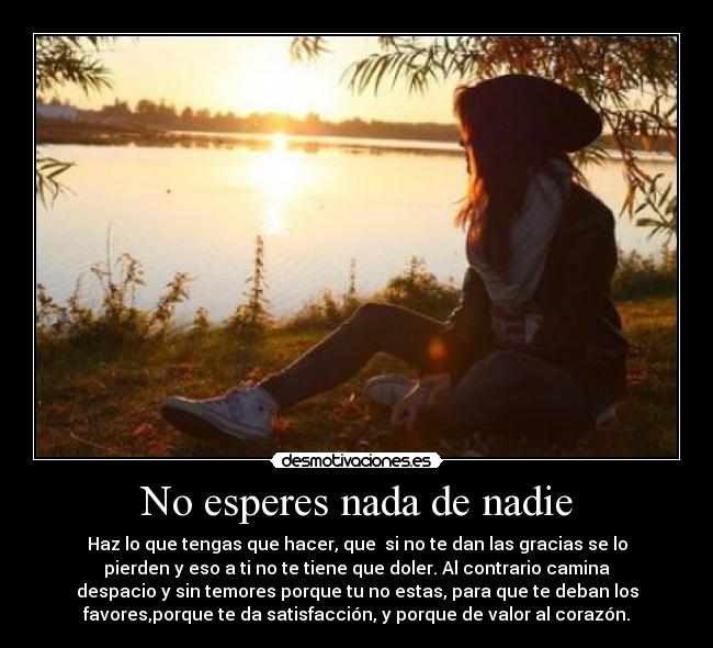 No esperes nada de nadie - Haz lo que tengas que hacer, que  si no te dan las gracias se lo
pierden y eso a ti no te tiene que doler. Al contrario camina
despacio y sin temores porque tu no estas, para que te deban los
favores,porque te da satisfacción, y porque de valor al corazón.