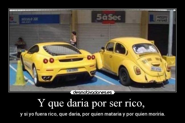 Y que daria por ser rico, - y si yo fuera rico, que daria, por quien mataria y por quien moriria.