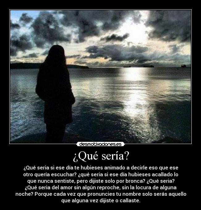 ¿Qué sería? - ¿Qué seria si ese día te hubieses animado a decirle eso que ese
otro quería escuchar? ¿qué seria si ese día hubieses acallado lo
que nunca sentiste, pero dijiste solo por bronca? ¿Qué seria?
¿Qué seria del amor sin algún reproche, sin la locura de alguna
noche? Porque cada vez que pronuncies tu nombre solo serás aquello
que alguna vez dijiste o callaste.