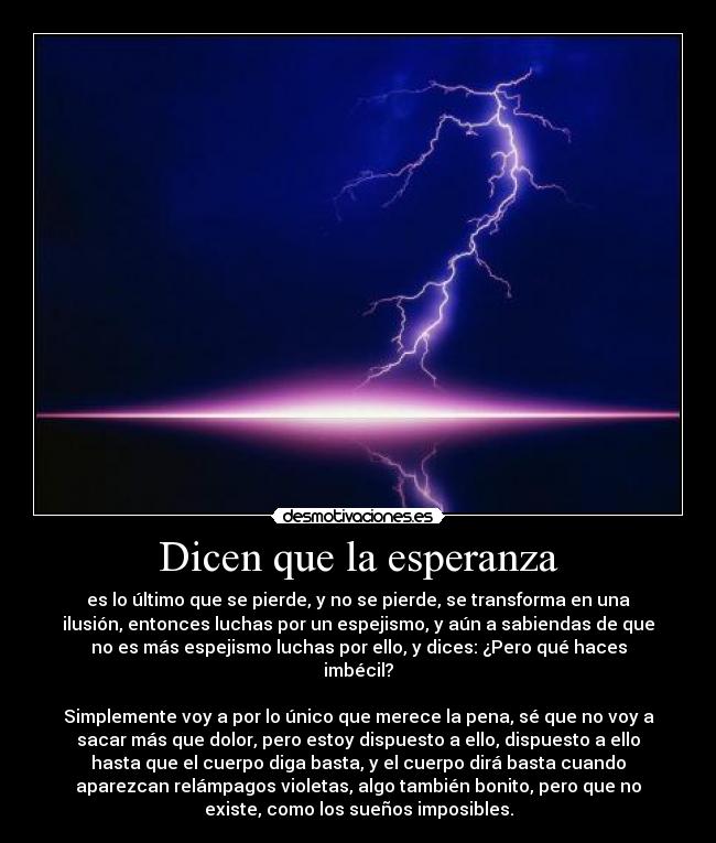 Dicen que la esperanza - es lo último que se pierde, y no se pierde, se transforma en una
ilusión, entonces luchas por un espejismo, y aún a sabiendas de que
no es más espejismo luchas por ello, y dices: ¿Pero qué haces
imbécil?
Simplemente voy a por lo único que merece la pena, sé que no voy a
sacar más que dolor, pero estoy dispuesto a ello, dispuesto a ello
hasta que el cuerpo diga basta, y el cuerpo dirá basta cuando
aparezcan relámpagos violetas, algo también bonito, pero que no
existe, como los sueños imposibles.