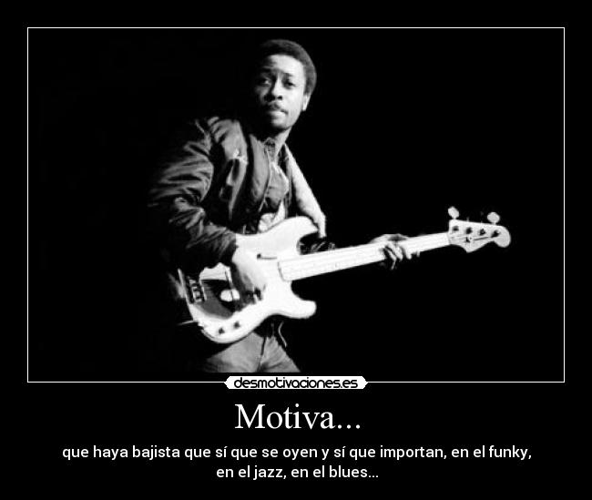 Motiva... - que haya bajista que sí que se oyen y sí que importan, en el funky,
en el jazz, en el blues...