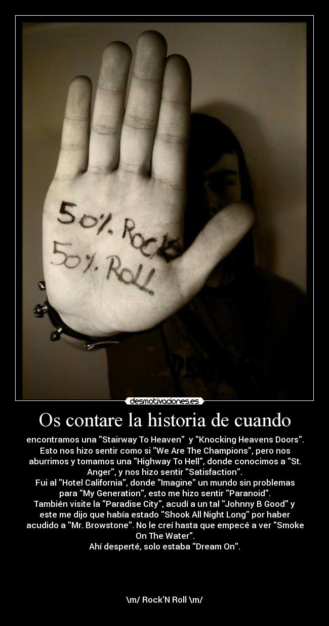 Os contare la historia de cuando - encontramos una Stairway To Heaven y Knocking Heavens Doors.
Esto nos hizo sentir como si We Are The Champions, pero nos
aburrimos y tomamos una Highway To Hell, donde conocimos a St.
Anger, y nos hizo sentir Satisfaction.
Fui al Hotel California, donde Imagine un mundo sin problemas
para My Generation, esto me hizo sentir Paranoid.
También visite la Paradise City, acudí a un tal Johnny B Good y
este me dijo que había estado Shook All Night Long por haber
acudido a Mr. Browstone. No le creí hasta que empecé a ver Smoke
On The Water.
Ahí desperté, solo estaba Dream On.
\m/ RockN Roll \m/