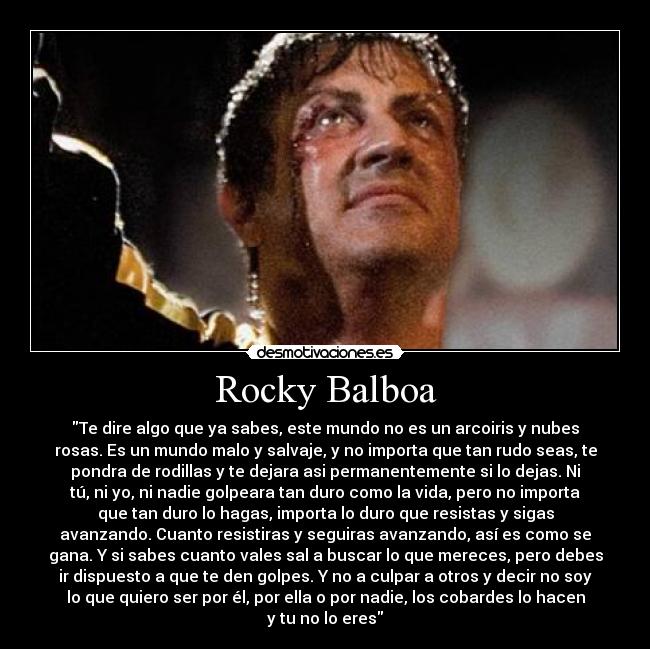 Rocky Balboa - Te dire algo que ya sabes, este mundo no es un arcoiris y nubes
rosas. Es un mundo malo y salvaje, y no importa que tan rudo seas, te
pondra de rodillas y te dejara asi permanentemente si lo dejas. Ni
tú, ni yo, ni nadie golpeara tan duro como la vida, pero no importa
que tan duro lo hagas, importa lo duro que resistas y sigas
avanzando. Cuanto resistiras y seguiras avanzando, así es como se
gana. Y si sabes cuanto vales sal a buscar lo que mereces, pero debes
ir dispuesto a que te den golpes. Y no a culpar a otros y decir no soy
lo que quiero ser por él, por ella o por nadie, los cobardes lo hacen
y tu no lo eres