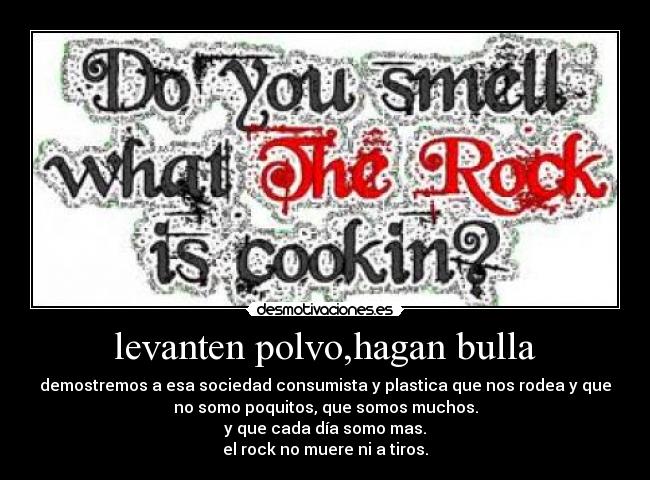 levanten polvo,hagan bulla - demostremos a esa sociedad consumista y plastica que nos rodea y que
no somo poquitos, que somos muchos.
y que cada día somo mas.
el rock no muere ni a tiros.