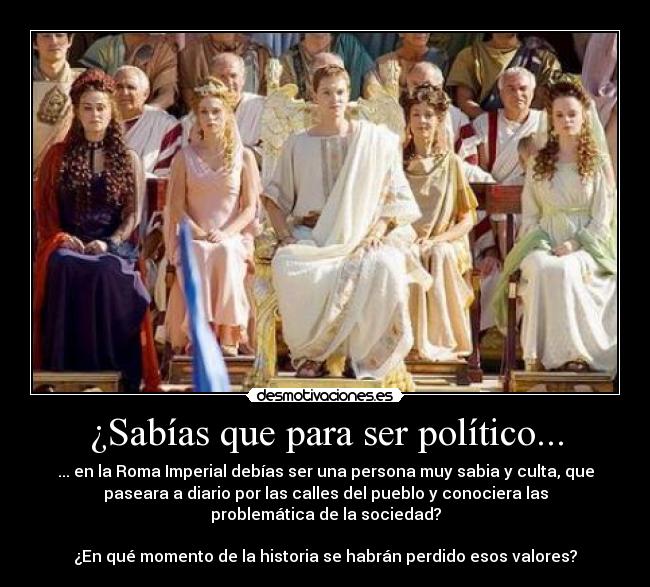 ¿Sabías que para ser político... - ... en la Roma Imperial debías ser una persona muy sabia y culta, que
paseara a diario por las calles del pueblo y conociera las
problemática de la sociedad?

¿En qué momento de la historia se habrán perdido esos valores?