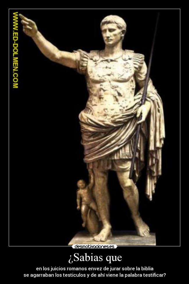 ¿Sabias que - en los juicios romanos envez de jurar sobre la biblia
se agarraban los testiculos y de ahí viene la palabra testificar?