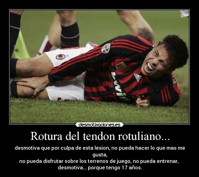 Rotura del tendon rotuliano... - desmotiva que por culpa de esta lesion, no pueda hacer lo que mas me gusta,
no pueda disfrutar sobre los terrenos de juego, no pueda entrenar,
desmotiva... porque tengo 17 años.