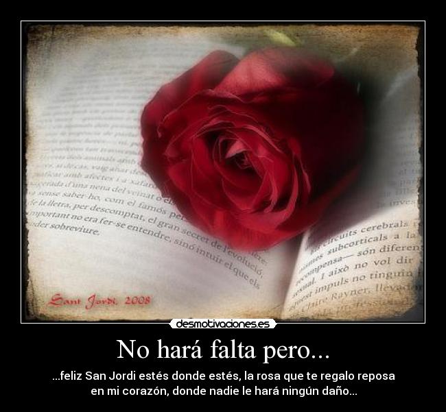 No hará falta pero... - ...feliz San Jordi estés donde estés, la rosa que te regalo reposa
en mi corazón, donde nadie le hará ningún daño...