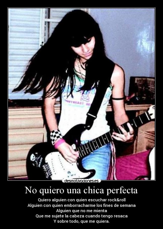 No quiero una chica perfecta - Quiero alguien con quien escuchar rock&roll
Alguien con quien emborracharme los fines de semana
Alguien que no me mienta
Que me sujete la cabeza cuando tengo resaca
Y sobre todo, que me quiera.