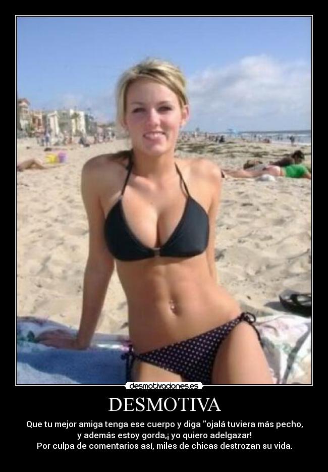 DESMOTIVA - Que tu mejor amiga tenga ese cuerpo y diga ojalá tuviera más pecho,
y además estoy gorda,¡ yo quiero adelgazar!
Por culpa de comentarios así, miles de chicas destrozan su vida.